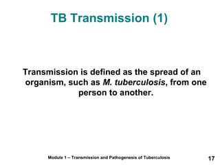 TB Transmission (1) 
Transmission is defined as the spread of an 
organism, such as M. tuberculosis, from one 
person to another. 
Module 1 – Transmission and Pathogenesis of Tuberculosis 17 
 