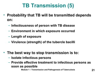 TB Transmission (5) 
• Probability that TB will be transmitted depends 
on: 
– Infectiousness of person with TB disease 
– Environment in which exposure occurred 
– Length of exposure 
– Virulence (strength) of the tubercle bacilli 
• The best way to stop transmission is to: 
– Isolate infectious persons 
– Provide effective treatment to infectious persons as 
soon as possible 
Module 1 – Transmission and Pathogenesis of Tuberculosis 21 
 