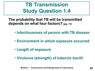 TB Transmission 
Study Question 1.4 
The probability that TB will be transmitted 
depends on what four factors? (pg. 11) 
• Infectiousness of person with TB disease 
• Environment in which exposure occurred 
• Length of exposure 
• Virulence (strength) of tubercle bacilli 
Module 1 – Transmission and Pathogenesis of Tuberculosis 24 
 