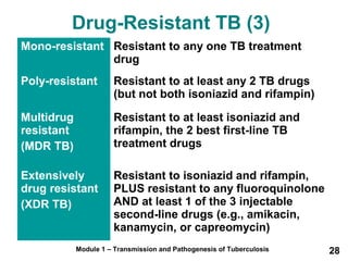Drug-Resistant TB (3) 
Mono-resistant Resistant to any one TB treatment 
drug 
Poly-resistant Resistant to at least any 2 TB drugs 
(but not both isoniazid and rifampin) 
Module 1 – Transmission and Pathogenesis of Tuberculosis 28 
Multidrug 
resistant 
(MDR TB) 
Resistant to at least isoniazid and 
rifampin, the 2 best first-line TB 
treatment drugs 
Extensively 
drug resistant 
(XDR TB) 
Resistant to isoniazid and rifampin, 
PLUS resistant to any fluoroquinolone 
AND at least 1 of the 3 injectable 
second-line drugs (e.g., amikacin, 
kanamycin, or capreomycin) 
 