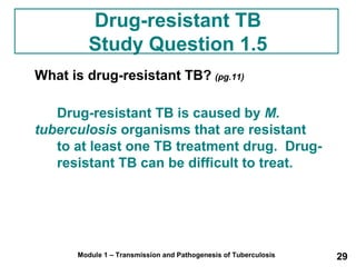 Drug-resistant TB 
Study Question 1.5 
What is drug-resistant TB? (pg.11) 
Drug-resistant TB is caused by M. 
tuberculosis organisms that are resistant 
to at least one TB treatment drug. Drug-resistant 
TB can be difficult to treat. 
Module 1 – Transmission and Pathogenesis of Tuberculosis 29 
 