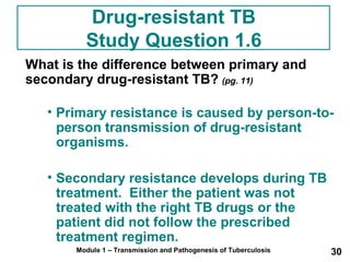 Drug-resistant TB 
Study Question 1.6 
What is the difference between primary and 
secondary drug-resistant TB? (pg. 11) 
• Primary resistance is caused by person-to-person 
transmission of drug-resistant 
organisms. 
• Secondary resistance develops during TB 
treatment. Either the patient was not 
treated with the right TB drugs or the 
patient did not follow the prescribed 
treatment regimen. 
Module 1 – Transmission and Pathogenesis of Tuberculosis 30 
 
