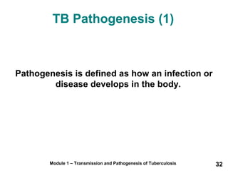 TB Pathogenesis (1) 
Pathogenesis is defined as how an infection or 
disease develops in the body. 
Module 1 – Transmission and Pathogenesis of Tuberculosis 32 
 