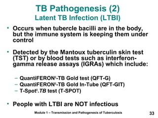 TB Pathogenesis (2) 
Latent TB Infection (LTBI) 
• Occurs when tubercle bacilli are in the body, 
but the immune system is keeping them under 
control 
• Detected by the Mantoux tuberculin skin test 
(TST) or by blood tests such as interferon-gamma 
release assays (IGRAs) which include: 
– QuantiFERON®-TB Gold test (QFT-G) 
– QuantiFERON®-TB Gold In-Tube (QFT-GIT) 
– T-Spot®.TB test (T-SPOT) 
• People with LTBI are NOT infectious 
Module 1 – Transmission and Pathogenesis of Tuberculosis 33 
 