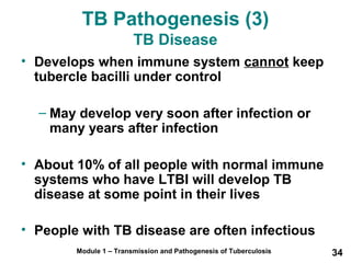 TB Pathogenesis (3) 
TB Disease 
• Develops when immune system cannot keep 
tubercle bacilli under control 
– May develop very soon after infection or 
many years after infection 
• About 10% of all people with normal immune 
systems who have LTBI will develop TB 
disease at some point in their lives 
• People with TB disease are often infectious 
Module 1 – Transmission and Pathogenesis of Tuberculosis 34 
 