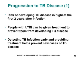 Progression to TB Disease (1) 
• Risk of developing TB disease is highest the 
first 2 years after infection 
• People with LTBI can be given treatment to 
prevent them from developing TB disease 
• Detecting TB infection early and providing 
treatment helps prevent new cases of TB 
disease 
Module 1 – Transmission and Pathogenesis of Tuberculosis 48 
 