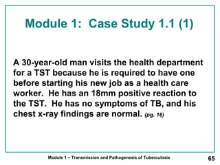 Module 1: Case Study 1.1 (1) 
A 30-year-old man visits the health department 
for a TST because he is required to have one 
before starting his new job as a health care 
worker. He has an 18mm positive reaction to 
the TST. He has no symptoms of TB, and his 
chest x-ray findings are normal. (pg. 16) 
Module 1 – Transmission and Pathogenesis of Tuberculosis 65 
 