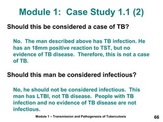 Module 1: Case Study 1.1 (2) 
Should this be considered a case of TB? 
No. The man described above has TB infection. He 
has an 18mm positive reaction to TST, but no 
evidence of TB disease. Therefore, this is not a case 
of TB. 
Should this man be considered infectious? 
No, he should not be considered infectious. This 
man has LTBI, not TB disease. People with TB 
infection and no evidence of TB disease are not 
infectious. 
Module 1 – Transmission and Pathogenesis of Tuberculosis 66 
 