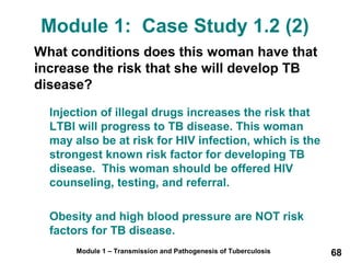 Module 1: Case Study 1.2 (2) 
What conditions does this woman have that 
increase the risk that she will develop TB 
disease? 
Injection of illegal drugs increases the risk that 
LTBI will progress to TB disease. This woman 
may also be at risk for HIV infection, which is the 
strongest known risk factor for developing TB 
disease. This woman should be offered HIV 
counseling, testing, and referral. 
Obesity and high blood pressure are NOT risk 
factors for TB disease. 
Module 1 – Transmission and Pathogenesis of Tuberculosis 68 
