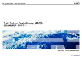 IBM Proposal Template – Value Driven Proposals
© 2010 IBM Corporation
Tivoli Business Service Manager (TBSM)
製品機能概要ご説明資料
Tivoli Client Technical Professional
 