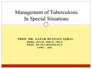 PROF. DR. ZAFAR HUSSAIN IQBAL
MBBS, DTCD, MRCP, FRCP
PROF. OF PULMONOLOGY
AIMC / JHL
Management of Tuberculosis
In Special Situations
 