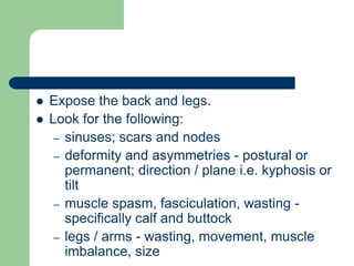  Expose the back and legs.
 Look for the following:
– sinuses; scars and nodes
– deformity and asymmetries - postural or
permanent; direction / plane i.e. kyphosis or
tilt
– muscle spasm, fasciculation, wasting -
specifically calf and buttock
– legs / arms - wasting, movement, muscle
imbalance, size
 