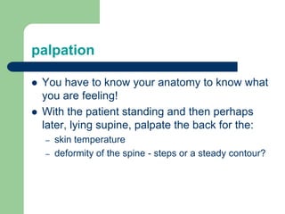 palpation
 You have to know your anatomy to know what
you are feeling!
 With the patient standing and then perhaps
later, lying supine, palpate the back for the:
– skin temperature
– deformity of the spine - steps or a steady contour?
 