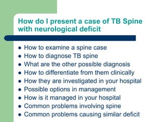 How do I present a case of TB Spine
with neurological deficit
 How to examine a spine case
 How to diagnose TB spine
 What are the other possible diagnosis
 How to differentiate from them clinically
 How they are investigated in your hospital
 Possible options in management
 How is it managed in your hospital
 Common problems involving spine
 Common problems causing similar deficit
 