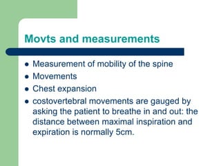 Movts and measurements
 Measurement of mobility of the spine
 Movements
 Chest expansion
 costovertebral movements are gauged by
asking the patient to breathe in and out: the
distance between maximal inspiration and
expiration is normally 5cm.
 