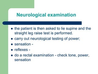  the patient is then asked to lie supine and the
straight leg raise test is performed.
 carry out neurological testing of power;
 sensation -
 reflexes -
 do a rectal examination - check tone, power,
sensation
Neurological examination
 