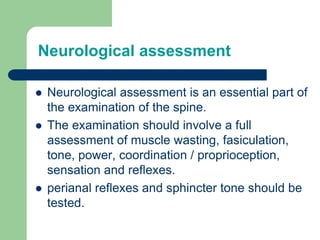 Neurological assessment
 Neurological assessment is an essential part of
the examination of the spine.
 The examination should involve a full
assessment of muscle wasting, fasiculation,
tone, power, coordination / proprioception,
sensation and reflexes.
 perianal reflexes and sphincter tone should be
tested.
 