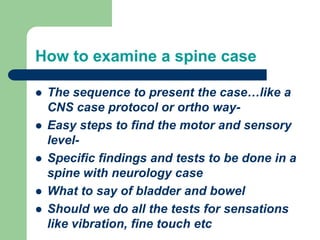 How to examine a spine case
 The sequence to present the case…like a
CNS case protocol or ortho way-
 Easy steps to find the motor and sensory
level-
 Specific findings and tests to be done in a
spine with neurology case
 What to say of bladder and bowel
 Should we do all the tests for sensations
like vibration, fine touch etc
 