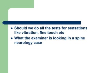  Should we do all the tests for sensations
like vibration, fine touch etc
 What the examiner is looking in a spine
neurology case
 