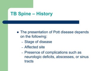 TB Spine – History
 The presentation of Pott disease depends
on the following:
– Stage of disease
– Affected site
– Presence of complications such as
neurologic deficits, abscesses, or sinus
tracts
 