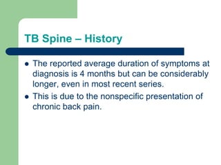 TB Spine – History
 The reported average duration of symptoms at
diagnosis is 4 months but can be considerably
longer, even in most recent series.
 This is due to the nonspecific presentation of
chronic back pain.
 