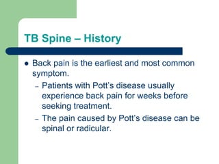 TB Spine – History
 Back pain is the earliest and most common
symptom.
– Patients with Pott’s disease usually
experience back pain for weeks before
seeking treatment.
– The pain caused by Pott’s disease can be
spinal or radicular.
 