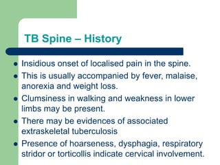 TB Spine – History
 Insidious onset of localised pain in the spine.
 This is usually accompanied by fever, malaise,
anorexia and weight loss.
 Clumsiness in walking and weakness in lower
limbs may be present.
 There may be evidences of associated
extraskeletal tuberculosis
 Presence of hoarseness, dysphagia, respiratory
stridor or torticollis indicate cervical involvement.
 