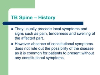 TB Spine – History
 They usually precede local symptoms and
signs such as pain, tenderness and swelling of
the affected part.
 However absence of constitutional symptoms
does not rule out the possibility of the disease
as it is common for patients to present without
any constitutional symptoms.
 