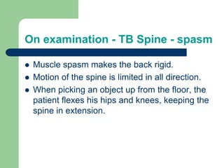 On examination - TB Spine - spasm
 Muscle spasm makes the back rigid.
 Motion of the spine is limited in all direction.
 When picking an object up from the floor, the
patient flexes his hips and knees, keeping the
spine in extension.
 