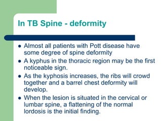 In TB Spine - deformity
 Almost all patients with Pott disease have
some degree of spine deformity
 A kyphus in the thoracic region may be the first
noticeable sign.
 As the kyphosis increases, the ribs will crowd
together and a barrel chest deformity will
develop.
 When the lesion is situated in the cervical or
lumbar spine, a flattening of the normal
lordosis is the initial finding.
 