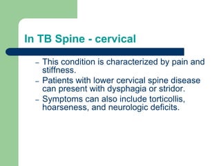 In TB Spine - cervical
– This condition is characterized by pain and
stiffness.
– Patients with lower cervical spine disease
can present with dysphagia or stridor.
– Symptoms can also include torticollis,
hoarseness, and neurologic deficits.
 