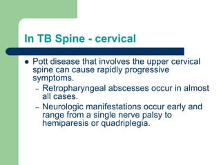 In TB Spine - cervical
 Pott disease that involves the upper cervical
spine can cause rapidly progressive
symptoms.
– Retropharyngeal abscesses occur in almost
all cases.
– Neurologic manifestations occur early and
range from a single nerve palsy to
hemiparesis or quadriplegia.
 