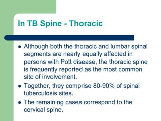 In TB Spine - Thoracic
 Although both the thoracic and lumbar spinal
segments are nearly equally affected in
persons with Pott disease, the thoracic spine
is frequently reported as the most common
site of involvement.
 Together, they comprise 80-90% of spinal
tuberculosis sites.
 The remaining cases correspond to the
cervical spine.
 