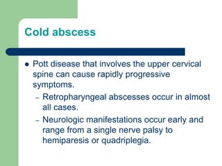 Cold abscess
 Pott disease that involves the upper cervical
spine can cause rapidly progressive
symptoms.
– Retropharyngeal abscesses occur in almost
all cases.
– Neurologic manifestations occur early and
range from a single nerve palsy to
hemiparesis or quadriplegia.
 