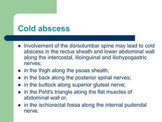 Cold abscess
 Involvement of the dorsolumbar spine may lead to cold
abscess in the rectus sheath and lower abdominal wall
along the intercostal, ilioinguinal and iliohypogastric
nerves;
 in the thigh along the psoas sheath;
 in the back along the posterior spinal nerves;
 in the buttock along superior gluteal nerve;
 in the Petit's triangle along the flat muscles of
abdominal wall or,
 in the ischiorectal fossa along the internal pudendal
nerve.
 