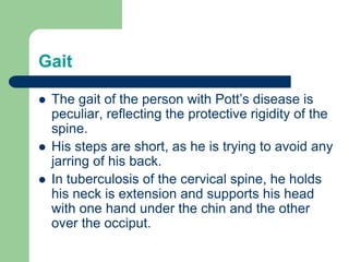Gait
 The gait of the person with Pott’s disease is
peculiar, reflecting the protective rigidity of the
spine.
 His steps are short, as he is trying to avoid any
jarring of his back.
 In tuberculosis of the cervical spine, he holds
his neck is extension and supports his head
with one hand under the chin and the other
over the occiput.
 