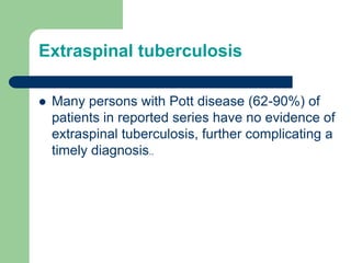 Extraspinal tuberculosis
 Many persons with Pott disease (62-90%) of
patients in reported series have no evidence of
extraspinal tuberculosis, further complicating a
timely diagnosis..
 
