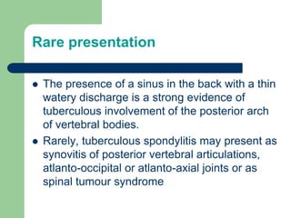 Rare presentation
 The presence of a sinus in the back with a thin
watery discharge is a strong evidence of
tuberculous involvement of the posterior arch
of vertebral bodies.
 Rarely, tuberculous spondylitis may present as
synovitis of posterior vertebral articulations,
atlanto-occipital or atlanto-axial joints or as
spinal tumour syndrome
 