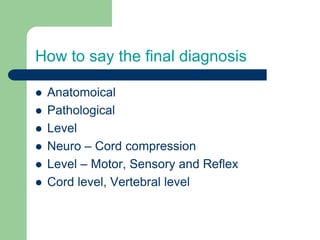 How to say the final diagnosis
 Anatomoical
 Pathological
 Level
 Neuro – Cord compression
 Level – Motor, Sensory and Reflex
 Cord level, Vertebral level
 