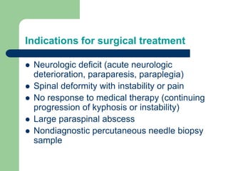 Indications for surgical treatment
 Neurologic deficit (acute neurologic
deterioration, paraparesis, paraplegia)
 Spinal deformity with instability or pain
 No response to medical therapy (continuing
progression of kyphosis or instability)
 Large paraspinal abscess
 Nondiagnostic percutaneous needle biopsy
sample
 