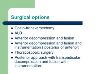 Surgical options
 Costo-transversectomy
 ALD
 Anterior decompression and fusion
 Anterior decompression and fusion and
instrumentation ( posterior or anterior)
 Thoracoscopic surgery
 Posterior approach with transpedicular
decompression and fusion with
instrumentation.
 