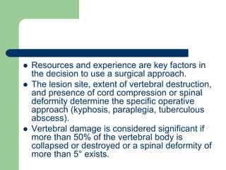  Resources and experience are key factors in
the decision to use a surgical approach.
 The lesion site, extent of vertebral destruction,
and presence of cord compression or spinal
deformity determine the specific operative
approach (kyphosis, paraplegia, tuberculous
abscess).
 Vertebral damage is considered significant if
more than 50% of the vertebral body is
collapsed or destroyed or a spinal deformity of
more than 5° exists.
 