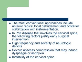  The most conventional approaches include
anterior radical focal debridement and posterior
stabilization with instrumentation.
 In Pott disease that involves the cervical spine,
the following factors justify early surgical
intervention:
 High frequency and severity of neurologic
deficits
 Severe abscess compression that may induce
dysphagia or asphyxia
 Instability of the cervical spine
 