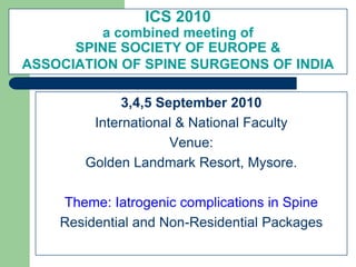 ICS 2010
a combined meeting of
SPINE SOCIETY OF EUROPE &
ASSOCIATION OF SPINE SURGEONS OF INDIA
3,4,5 September 2010
International & National Faculty
Venue:
Golden Landmark Resort, Mysore.
Theme: Iatrogenic complications in Spine
Residential and Non-Residential Packages
 