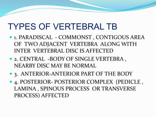 TYPES OF VERTEBRAL TB
 1. PARADISCAL - COMMONST , CONTIGOUS AREA
OF TWO ADJACENT VERTEBRA ALONG WITH
INTER VERTEBRAL DISC IS AFFECTED
 2. CENTRAL -BODY OF SINGLE VERTEBRA ,
NEARBY DISC MAY BE NORMAL
 3. ANTERIOR-ANTERIOR PART OF THE BODY
 4. POSTERIOR- POSTERIOR COMPLEX (PEDICLE ,
LAMINA , SPINOUS PROCESS OR TRANSVERSE
PROCESS) AFFECTED
 
