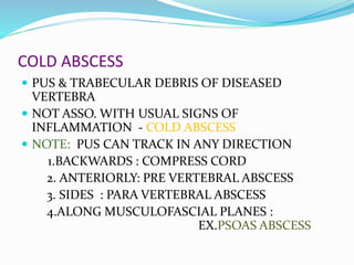 COLD ABSCESS
 PUS & TRABECULAR DEBRIS OF DISEASED
VERTEBRA
 NOT ASSO. WITH USUAL SIGNS OF
INFLAMMATION - COLD ABSCESS
 NOTE: PUS CAN TRACK IN ANY DIRECTION
1.BACKWARDS : COMPRESS CORD
2. ANTERIORLY: PRE VERTEBRAL ABSCESS
3. SIDES : PARA VERTEBRAL ABSCESS
4.ALONG MUSCULOFASCIAL PLANES :
EX.PSOAS ABSCESS
 