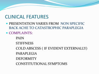 CLINICAL FEATURES
 PRESENTATION VARIES FROM NON SPECIFIC
BACK ACHE TO CATASTROPHIC PARAPLEGIA
 COMPLAINTS:
PAIN
STIFFNESS
COLD ABSCESS ( IF EVIDENT EXTERNALLY)
PARAPLEGIA
DEFORMITY
CONSTITUTIONAL SYMPTOMS
 