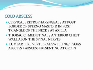 COLD ABSCESS
 CERVICAL : RETROPHARYNGEAL / AT POST
BORDER OF STERNO MASTOID IN POST
TRIANGLE OF THE NECK / AT AXILLA
 THORACIC : MEDISTINAL / ANTERIOR CHEST
WALL ALON THE SPINAL NERVES
 LUMBAR : PRE VERTEBRAL SWELLING/ PSOAS
ABSCESS / ABSCESS PRESENTING AT GROIN
 