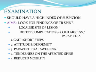 EXAMINATION
 SHOULD HAVE A HIGH INDEX OF SUSPICION
 AIMS : LOOK FOR FINDINGS OF TB SPINE
 LOCALISE SITE OF LESION
 DETECT COMPLICATIONS- COLD ABSCESS /
PARAPLEGIA
1. GAIT : SHORT STEPS
 2. ATTITUDE & DEFORMITY
 3. PARAVERTEBRAL SWELLING
 4. TENDERNESS ON THE AFFECTED SPINE
 5. REDUCED MOBILITY
 
