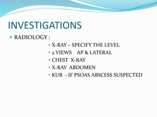 INVESTIGATIONS
 RADIOLOGY :
• X-RAY – SPECIFY THE LEVEL
• 2 VIEWS AP & LATERAL
• CHEST X-RAY
• X-RAY ABDOMEN
• KUB - IF PSOAS ABSCESS SUSPECTED
 